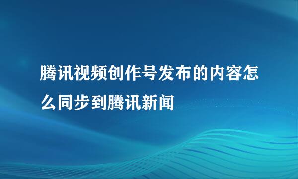 腾讯视频创作号发布的内容怎么同步到腾讯新闻