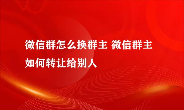 微信群怎么换群主 微信群主如何转让给别人