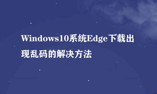 Windows10系统Edge下载出现乱码的解决方法