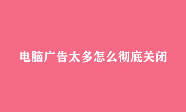 电脑广告太多怎么彻底关闭