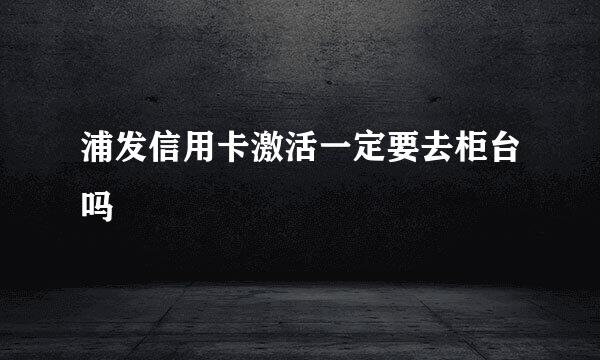 浦发信用卡激活一定要去柜台吗