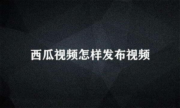 西瓜视频怎样发布视频
