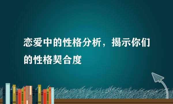 恋爱中的性格分析,揭示你们的性格契合度