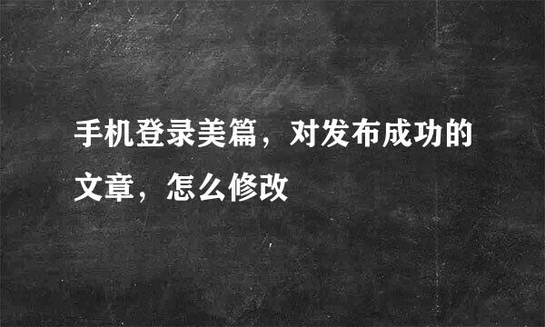 手机登录美篇，对发布成功的文章，怎么修改