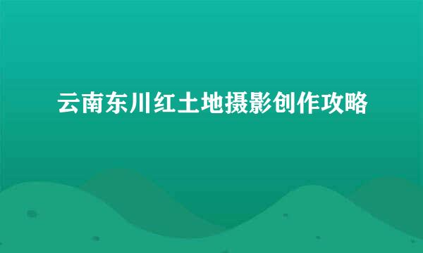 云南东川红土地摄影创作攻略