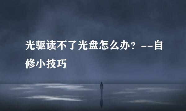 光驱读不了光盘怎么办？--自修小技巧