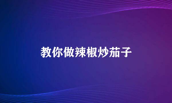 教你做辣椒炒茄子