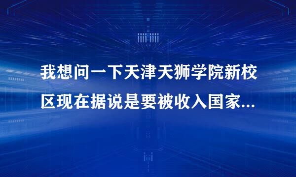 我想问一下天津天狮学院新校区现在据说是要被收入国家了 是真的假的
