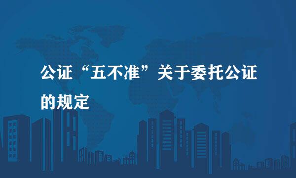 公证“五不准”关于委托公证的规定