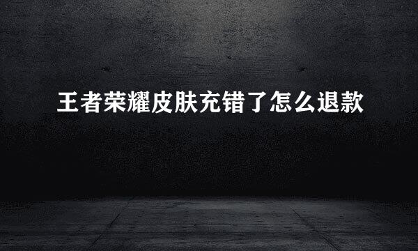 王者荣耀皮肤充错了怎么退款