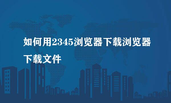 如何用2345浏览器下载浏览器下载文件