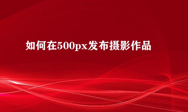 如何在500px发布摄影作品