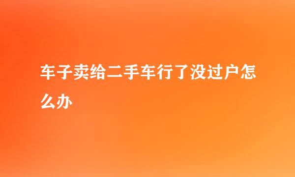 车子卖给二手车行了没过户怎么办
