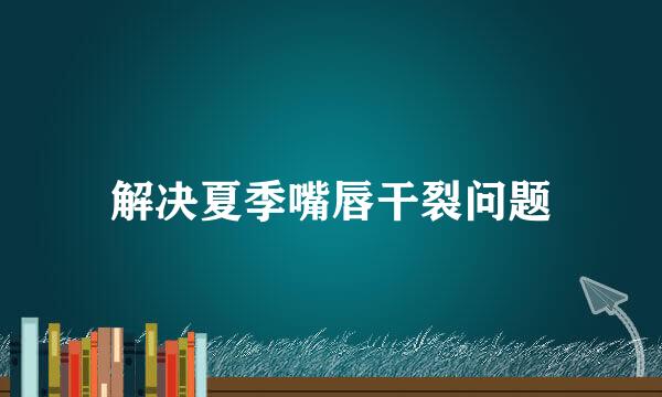 解决夏季嘴唇干裂问题