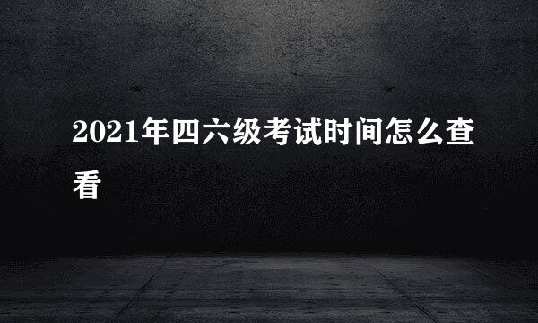 2021年四六级考试时间怎么查看