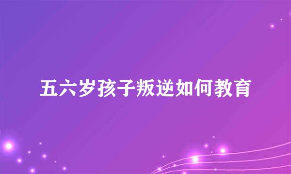 五六岁孩子叛逆如何教育
