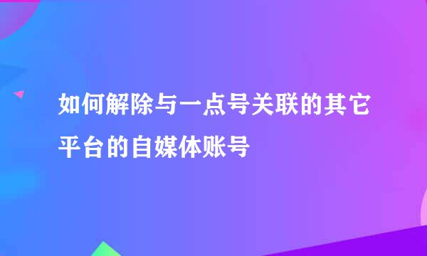 如何解除与一点号关联的其它平台的自媒体账号