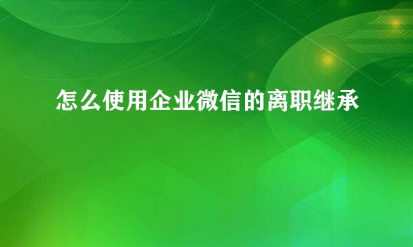 怎么使用企业微信的离职继承