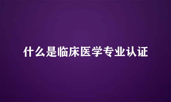 什么是临床医学专业认证