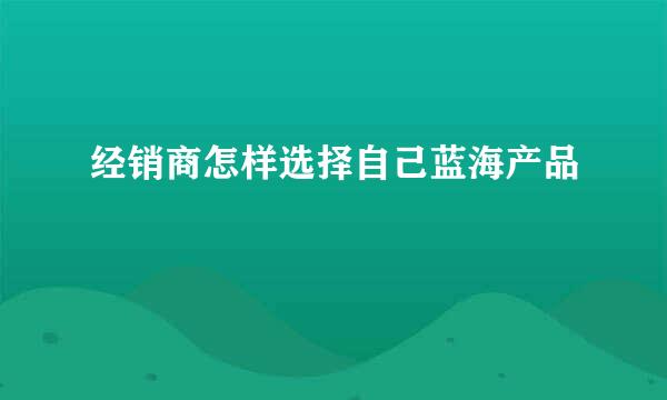 经销商怎样选择自己蓝海产品