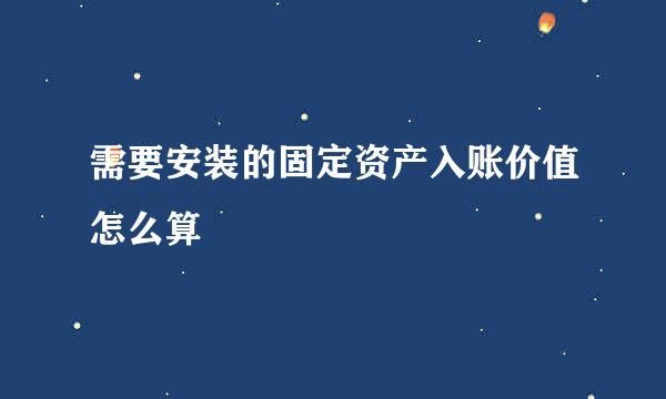 需要安装的固定资产入账价值怎么算