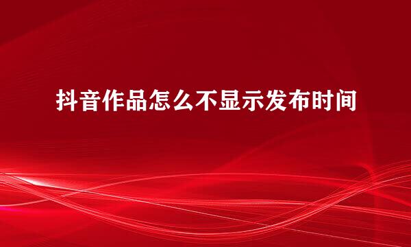 抖音作品怎么不显示发布时间