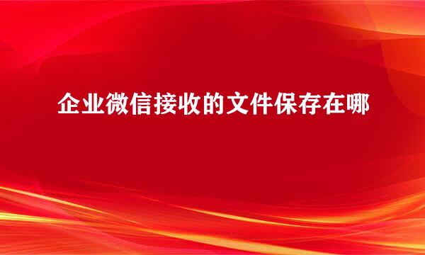企业微信接收的文件保存在哪