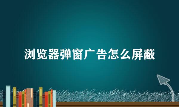 浏览器弹窗广告怎么屏蔽
