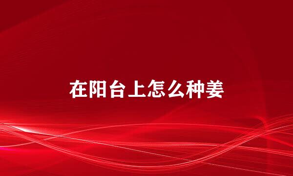 在阳台上怎么种姜