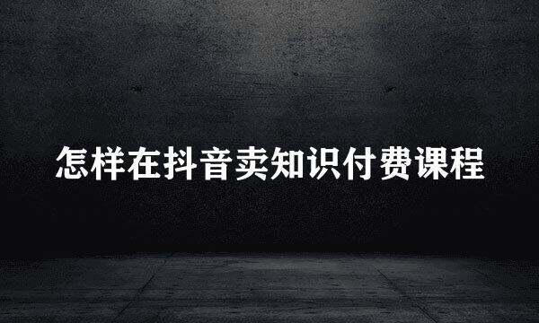 怎样在抖音卖知识付费课程