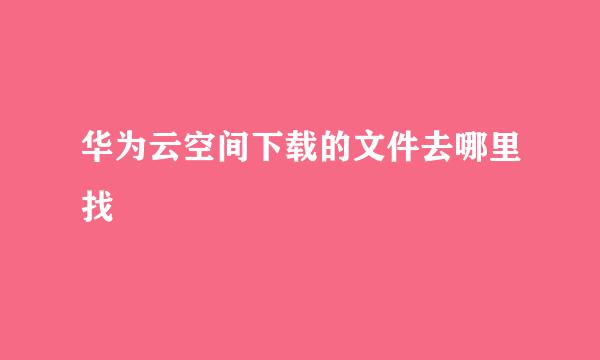 华为云空间下载的文件去哪里找