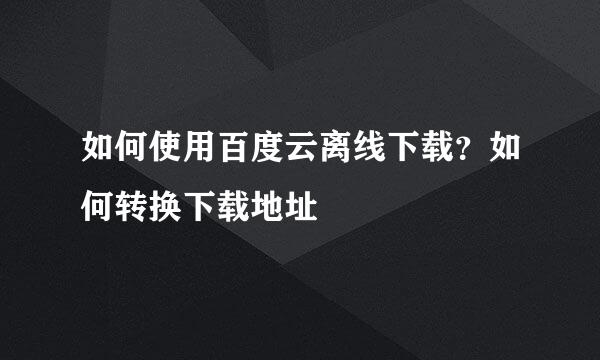 如何使用百度云离线下载？如何转换下载地址