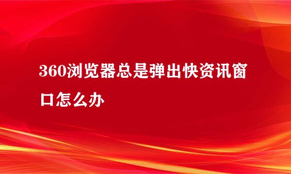 360浏览器总是弹出快资讯窗口怎么办
