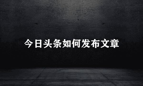 今日头条如何发布文章
