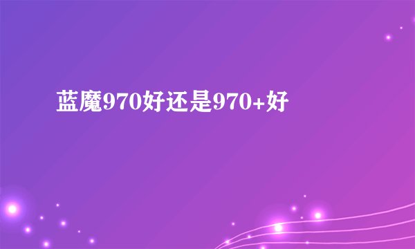 蓝魔970好还是970+好