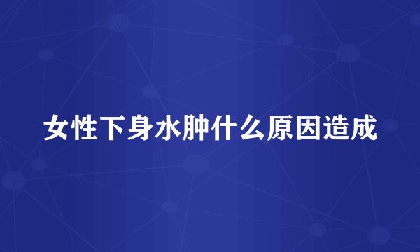 女性下身水肿什么原因造成