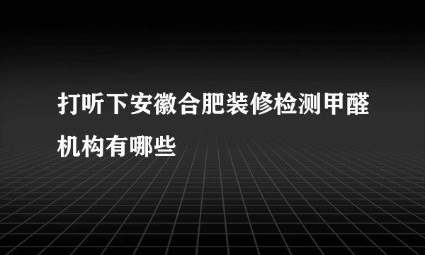 打听下安徽合肥装修检测甲醛机构有哪些