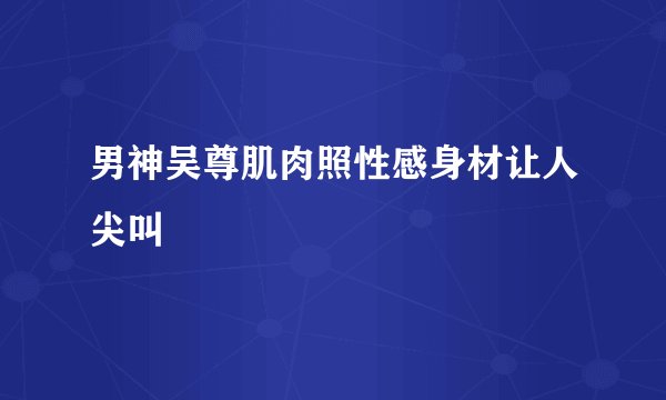 男神吴尊肌肉照性感身材让人尖叫