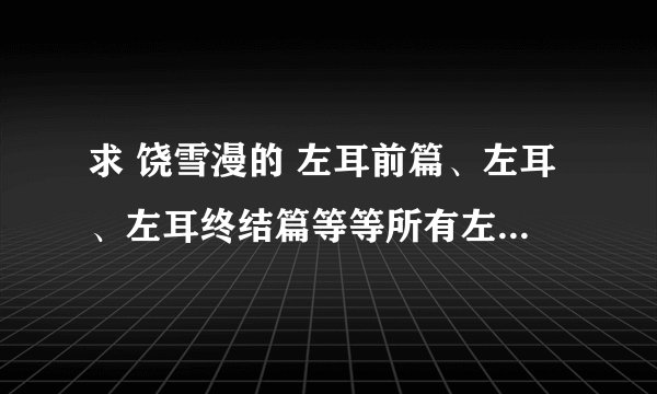 求 饶雪漫的 左耳前篇、左耳、左耳终结篇等等所有左耳的故事，谢谢~
