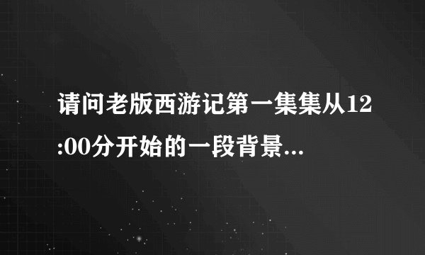 请问老版西游记第一集集从12:00分开始的一段背景音乐，是咚咚咚的声音，从跪求请问叫什么名字？