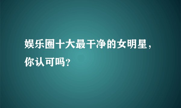 娱乐圈十大最干净的女明星，你认可吗？