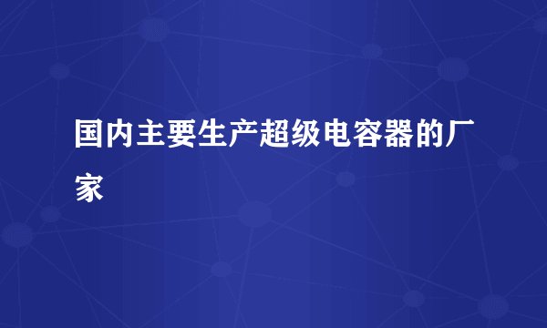 国内主要生产超级电容器的厂家