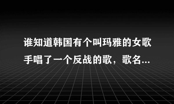 谁知道韩国有个叫玛雅的女歌手唱了一个反战的歌，歌名叫什么？帮帮我！我超爱听那首歌。