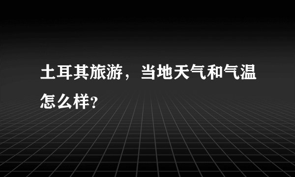 土耳其旅游，当地天气和气温怎么样？