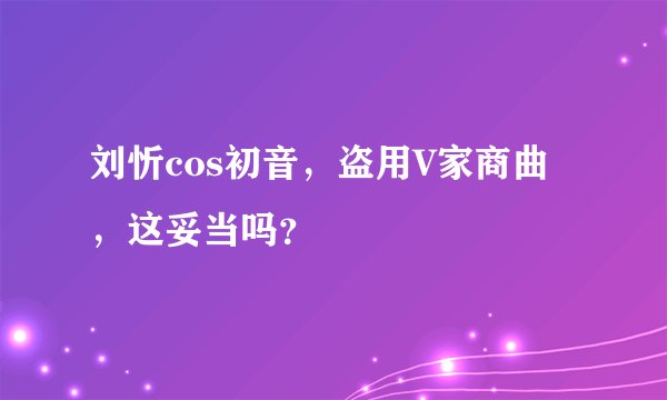 刘忻cos初音，盗用V家商曲，这妥当吗？