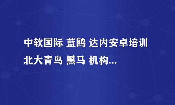 中软国际 蓝鸥 达内安卓培训 北大青鸟 黑马 机构 哪家好