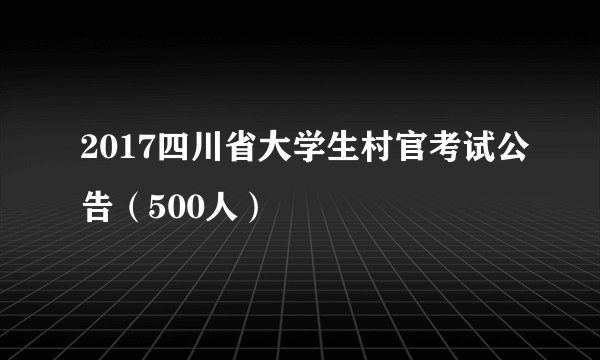 2017四川省大学生村官考试公告（500人）