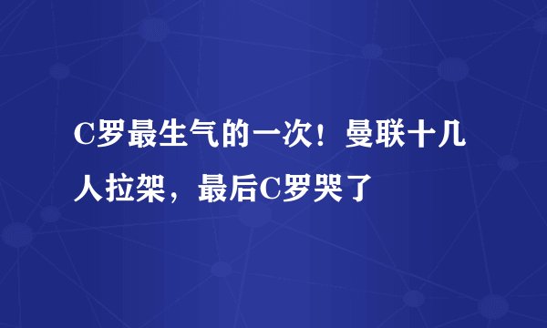 C罗最生气的一次!曼联十几人拉架,最后C罗哭了