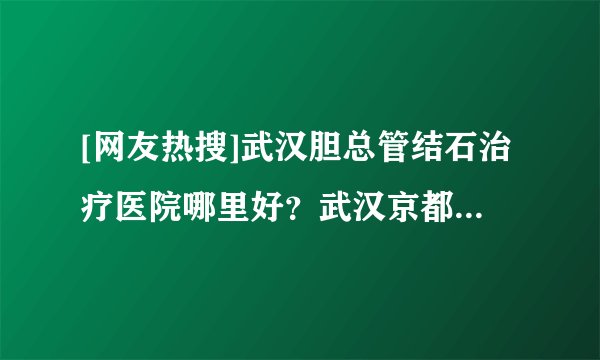 [网友热搜]武汉胆总管结石治疗医院哪里好？武汉京都结石专科医院！