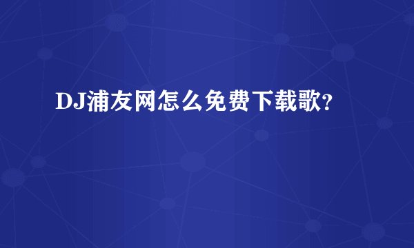 DJ浦友网怎么免费下载歌？